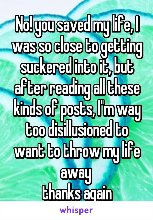 No! you saved my life, I was so close to getting suckered into it, but after reading all these kinds of posts, I''m way too disillusioned to want to throw my life away 
thanks again
