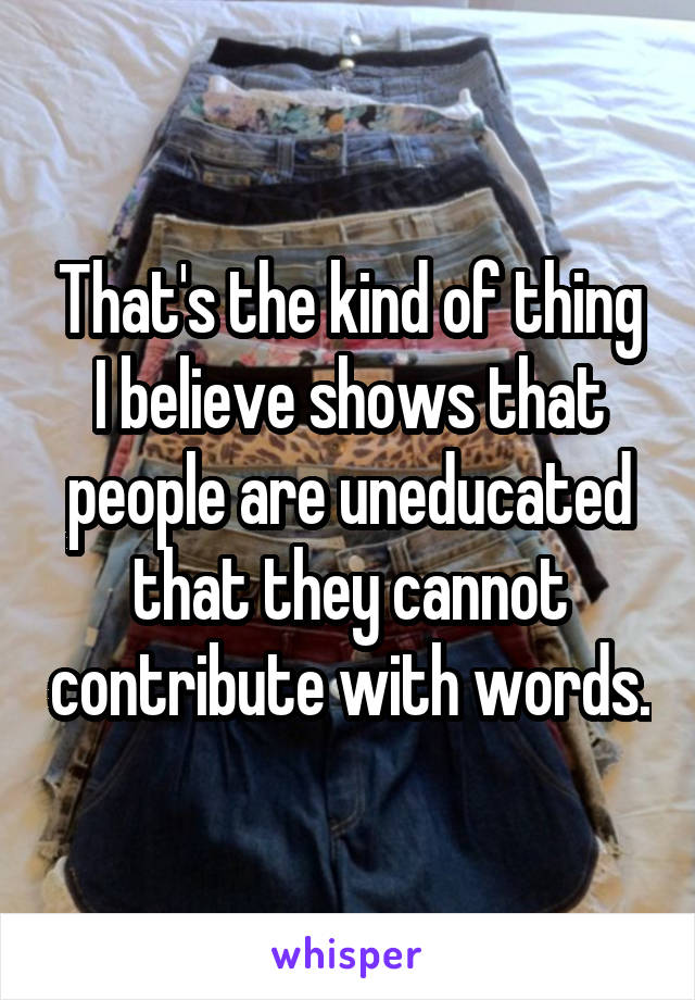 That's the kind of thing I believe shows that people are uneducated that they cannot contribute with words.