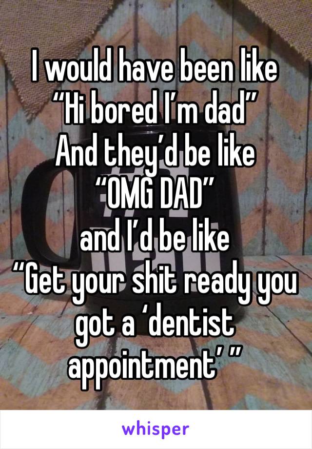 I would have been like
“Hi bored I’m dad”
And they’d be like 
“OMG DAD” 
and I’d be like
“Get your shit ready you got a ‘dentist appointment’ ”