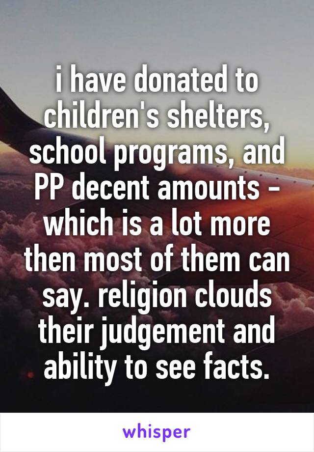 i have donated to children's shelters, school programs, and PP decent amounts - which is a lot more then most of them can say. religion clouds their judgement and ability to see facts.