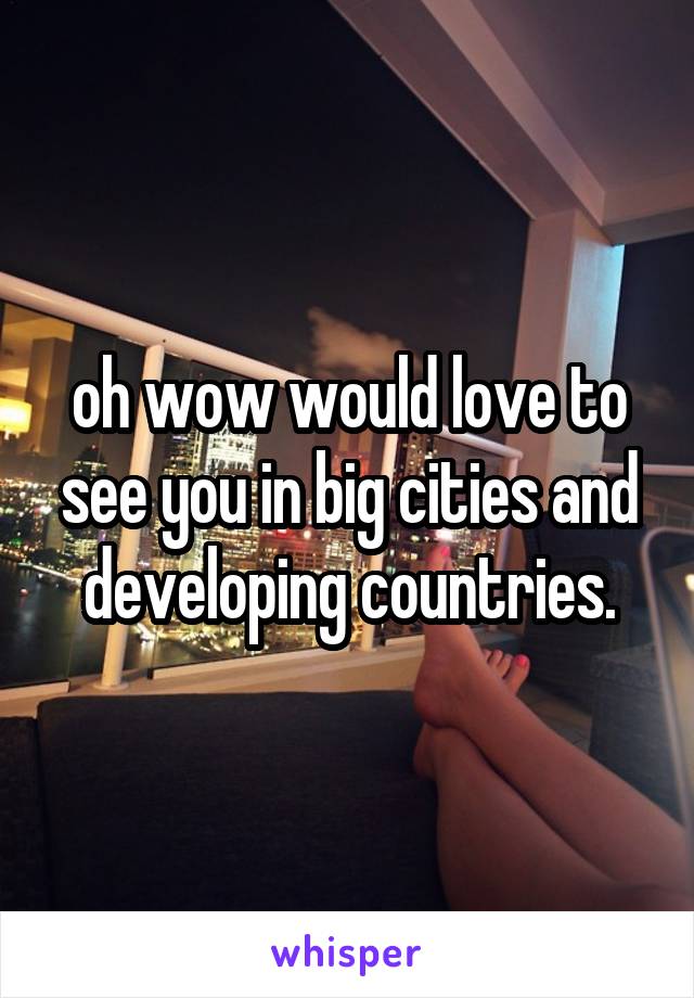 oh wow would love to see you in big cities and developing countries.