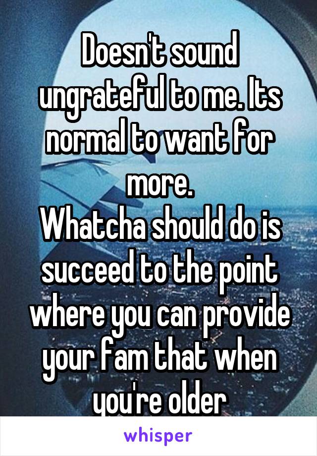 Doesn't sound ungrateful to me. Its normal to want for more.
Whatcha should do is succeed to the point where you can provide your fam that when you're older