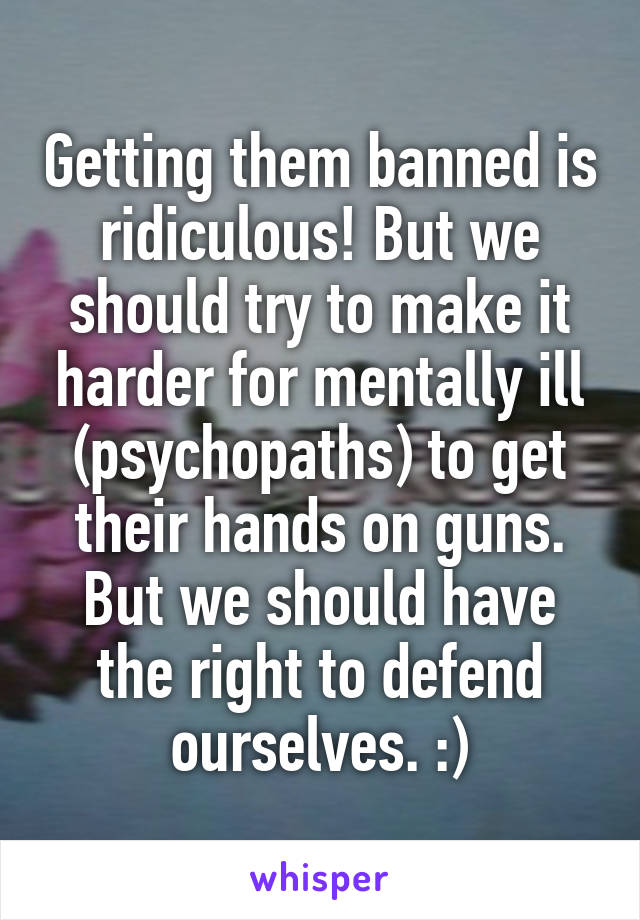 Getting them banned is ridiculous! But we should try to make it harder for mentally ill (psychopaths) to get their hands on guns. But we should have the right to defend ourselves. :)