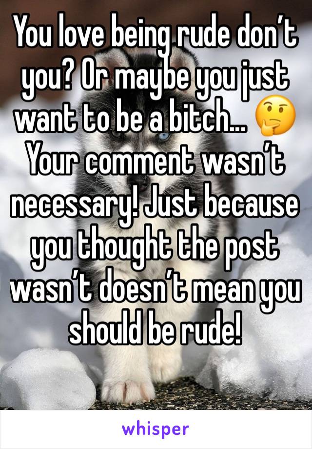 You love being rude don’t you? Or maybe you just want to be a bitch... 🤔 Your comment wasn’t necessary! Just because you thought the post wasn’t doesn’t mean you should be rude! 