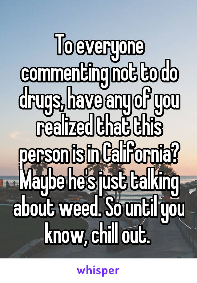 To everyone commenting not to do drugs, have any of you realized that this person is in California? Maybe he's just talking about weed. So until you know, chill out. 