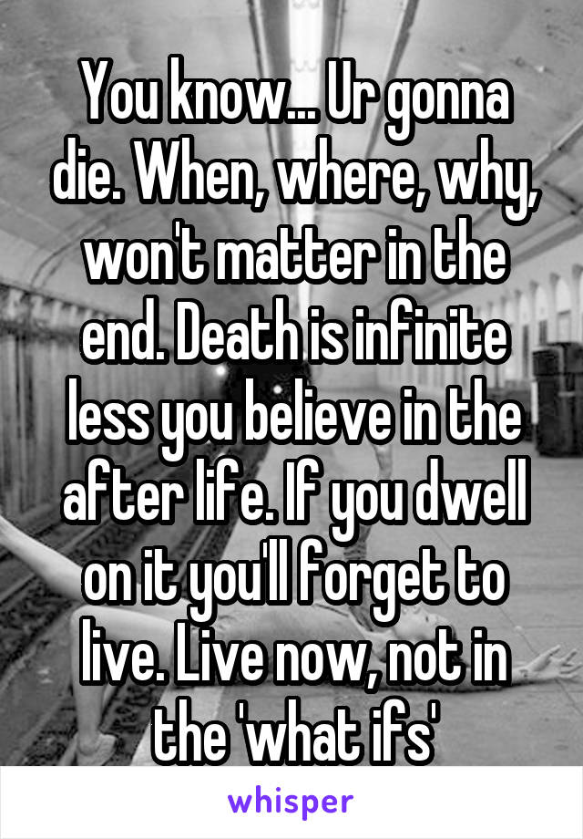 You know... Ur gonna die. When, where, why, won't matter in the end. Death is infinite less you believe in the after life. If you dwell on it you'll forget to live. Live now, not in the 'what ifs'