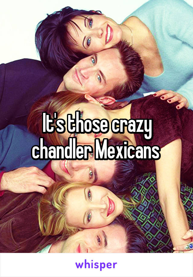 It's those crazy chandler Mexicans 