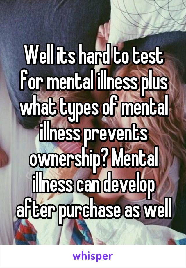 Well its hard to test for mental illness plus what types of mental illness prevents ownership? Mental illness can develop after purchase as well