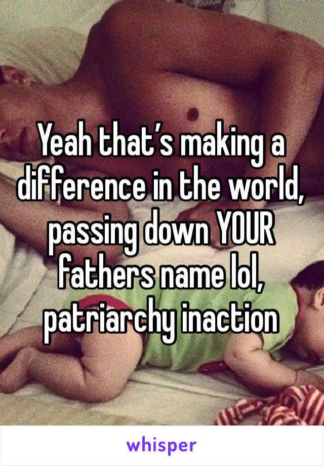 Yeah that’s making a difference in the world, passing down YOUR fathers name lol, patriarchy inaction 