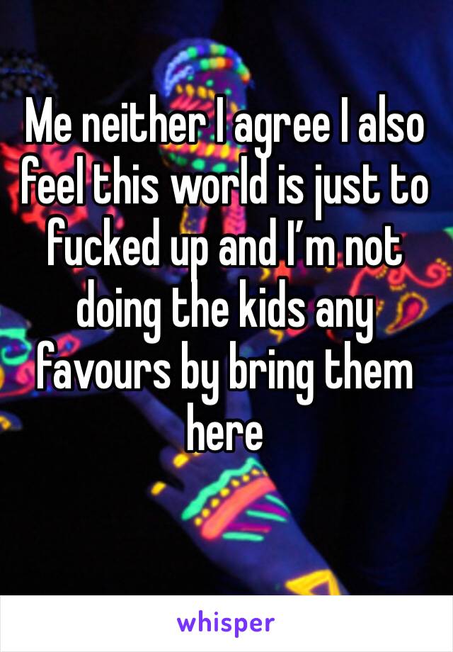 Me neither I agree I also feel this world is just to fucked up and I’m not doing the kids any favours by bring them here