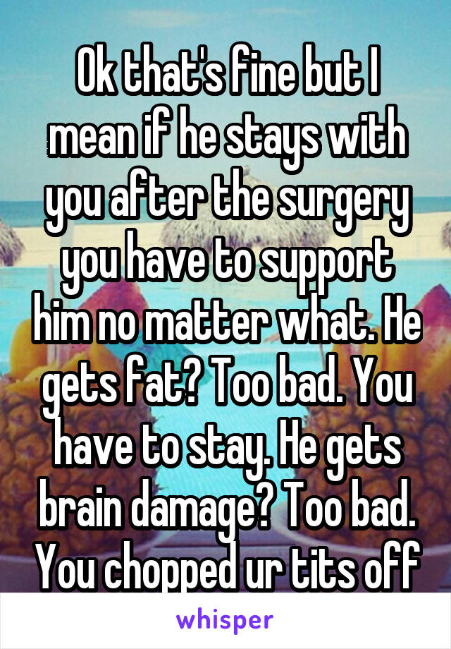 Ok that's fine but I mean if he stays with you after the surgery you have to support him no matter what. He gets fat? Too bad. You have to stay. He gets brain damage? Too bad. You chopped ur tits off