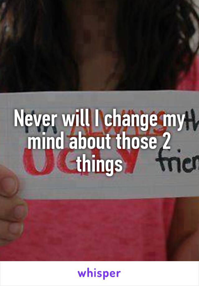 Never will I change my mind about those 2 things