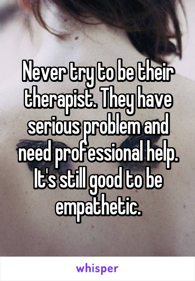 Never try to be their therapist. They have serious problem and need professional help. It's still good to be empathetic.