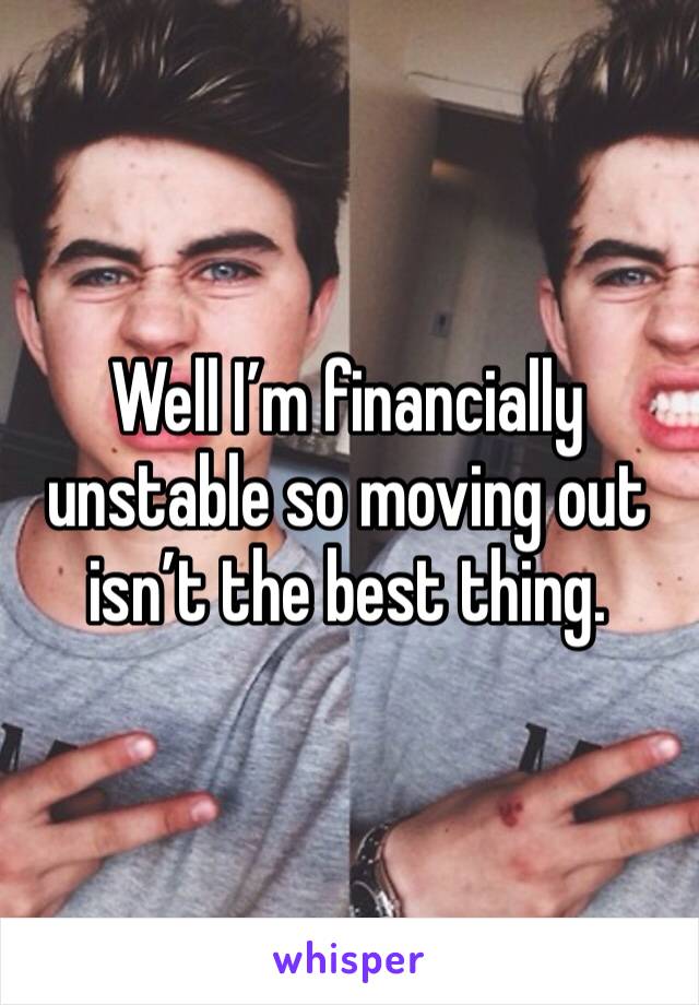 Well I’m financially unstable so moving out isn’t the best thing. 