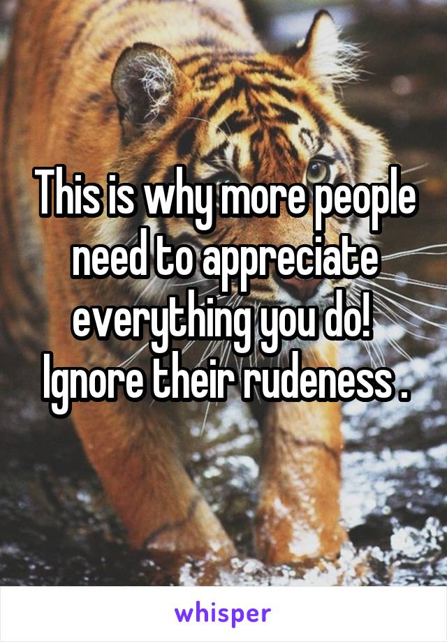 This is why more people need to appreciate everything you do! 
Ignore their rudeness . 