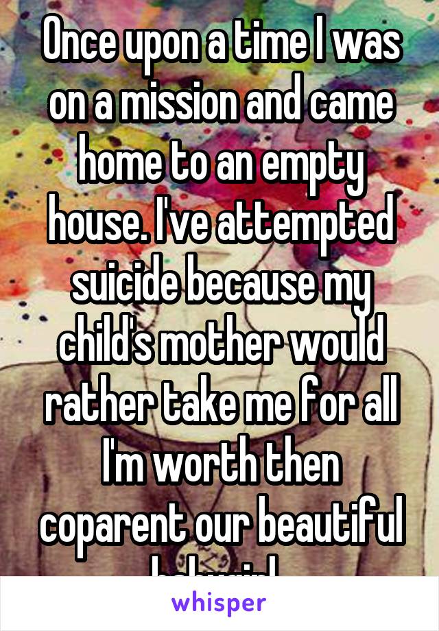 Once upon a time I was on a mission and came home to an empty house. I've attempted suicide because my child's mother would rather take me for all I'm worth then coparent our beautiful babygirl. 