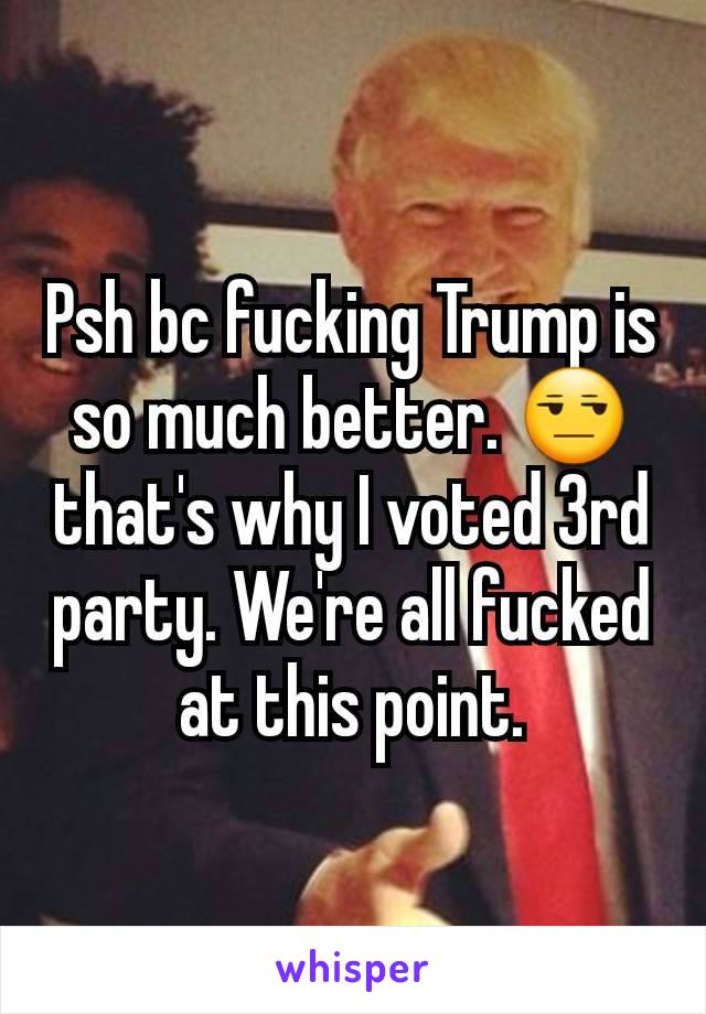 Psh bc fucking Trump is so much better. 😒 that's why I voted 3rd party. We're all fucked at this point.