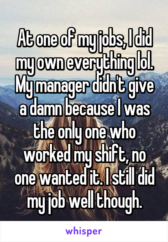 At one of my jobs, I did my own everything lol. My manager didn't give a damn because I was the only one who worked my shift, no one wanted it. I still did my job well though.