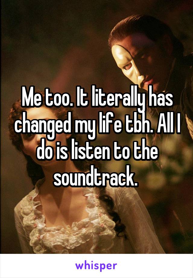 Me too. It literally has changed my life tbh. All I do is listen to the soundtrack. 