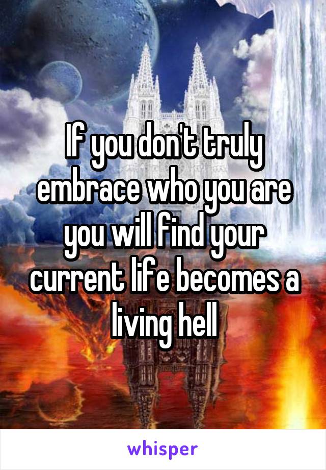 If you don't truly embrace who you are you will find your current life becomes a living hell