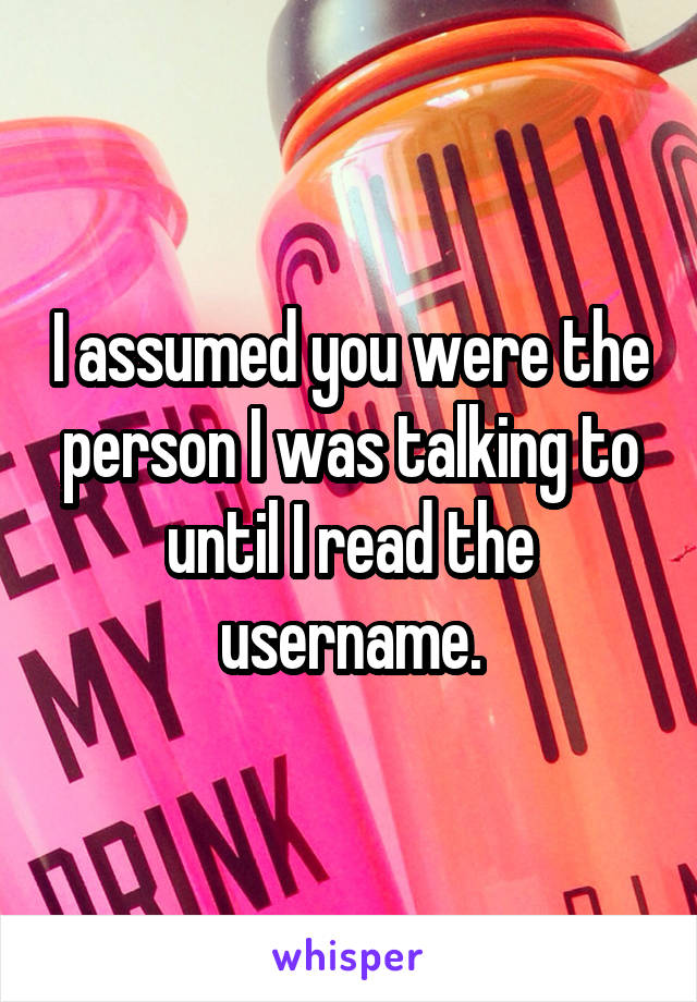 I assumed you were the person I was talking to until I read the username.