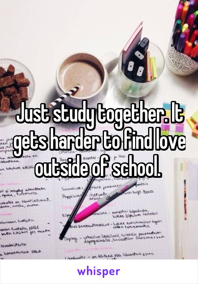 Just study together. It gets harder to find love outside of school. 