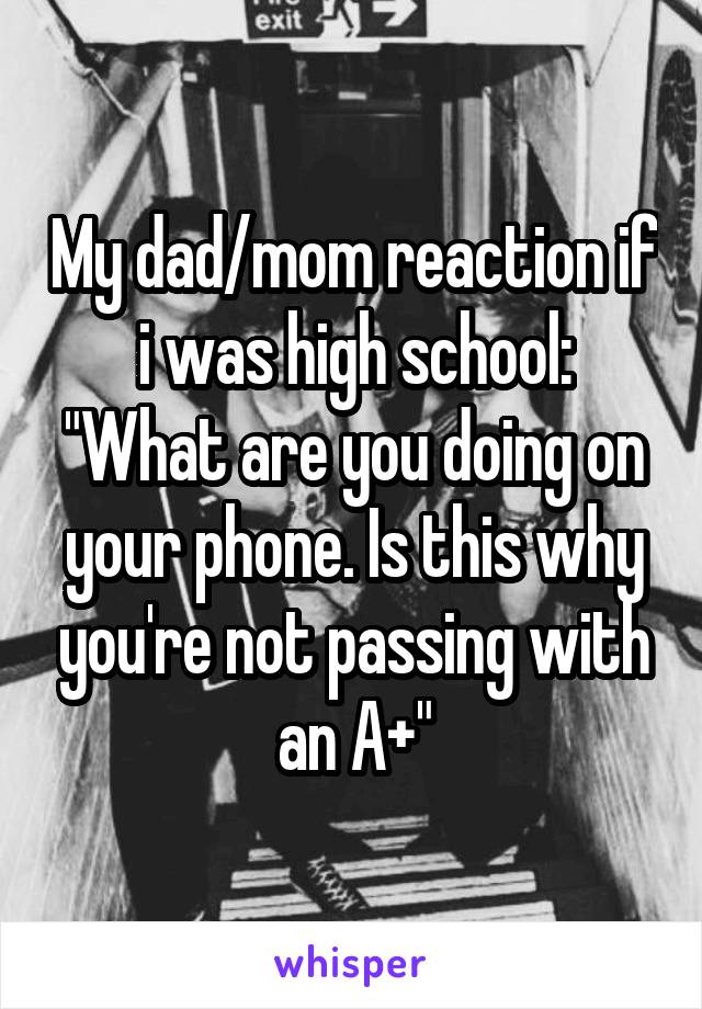 My dad/mom reaction if i was high school:
"What are you doing on your phone. Is this why you're not passing with an A+"