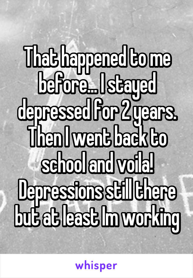 That happened to me before... I stayed depressed for 2 years. Then I went back to school and voila! Depressions still there but at least Im working