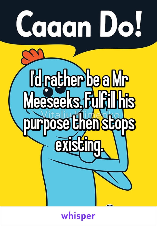 I'd rather be a Mr Meeseeks. Fulfill his purpose then stops existing.