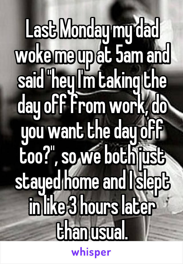 Last Monday my dad woke me up at 5am and said "hey I'm taking the day off from work, do you want the day off too?", so we both just stayed home and I slept in like 3 hours later than usual.