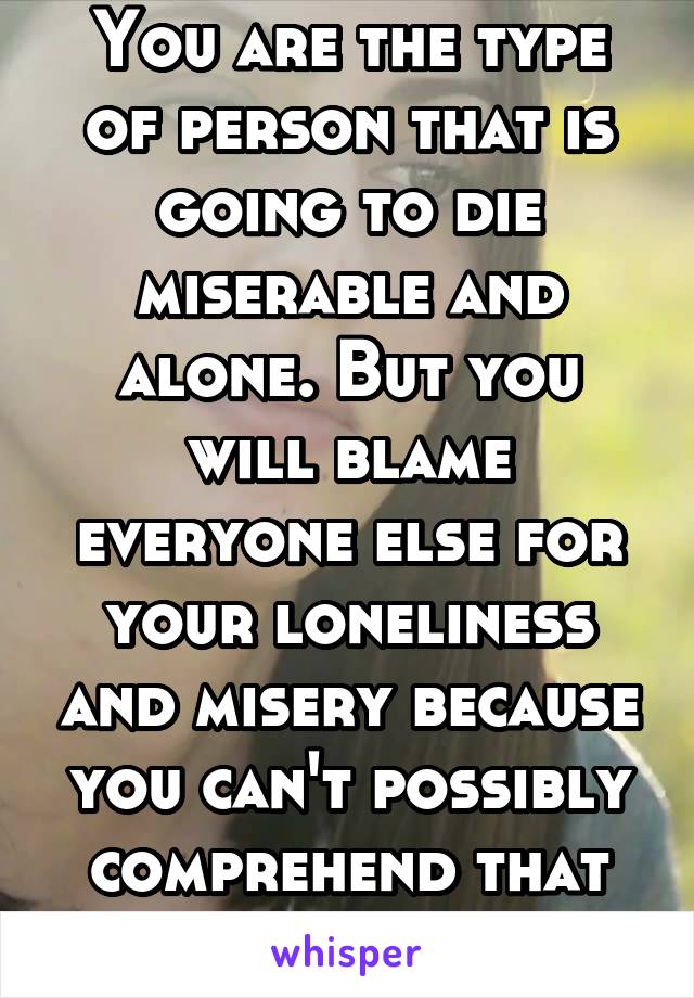 You are the type of person that is going to die miserable and alone. But you will blame everyone else for your loneliness and misery because you can't possibly comprehend that the problem is you.