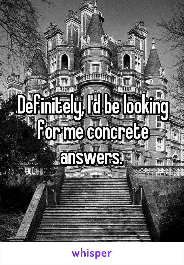 Definitely, I'd be looking for me concrete answers. 