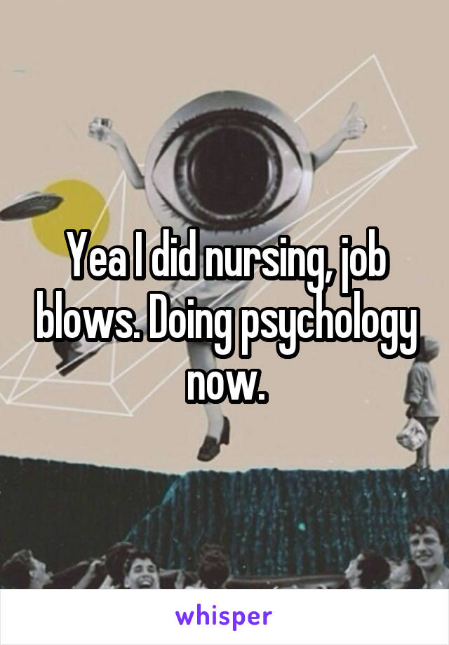 Yea I did nursing, job blows. Doing psychology now.