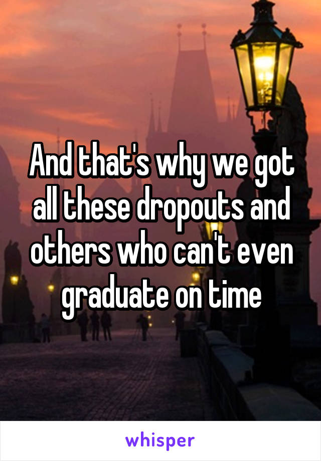 And that's why we got all these dropouts and others who can't even graduate on time