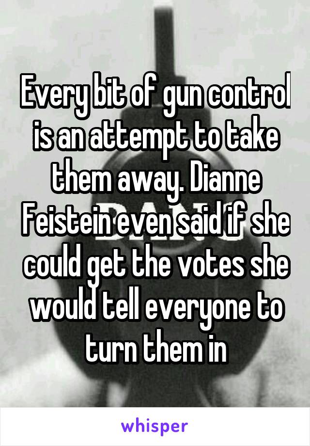 Every bit of gun control is an attempt to take them away. Dianne Feistein even said if she could get the votes she would tell everyone to turn them in