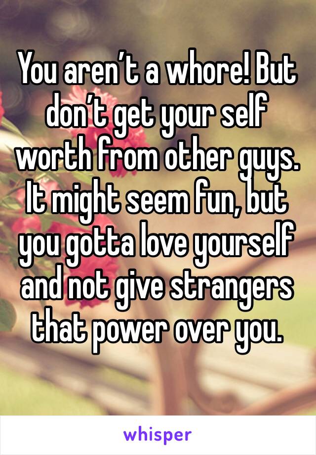 You aren’t a whore! But don’t get your self worth from other guys. It might seem fun, but you gotta love yourself and not give strangers that power over you. 