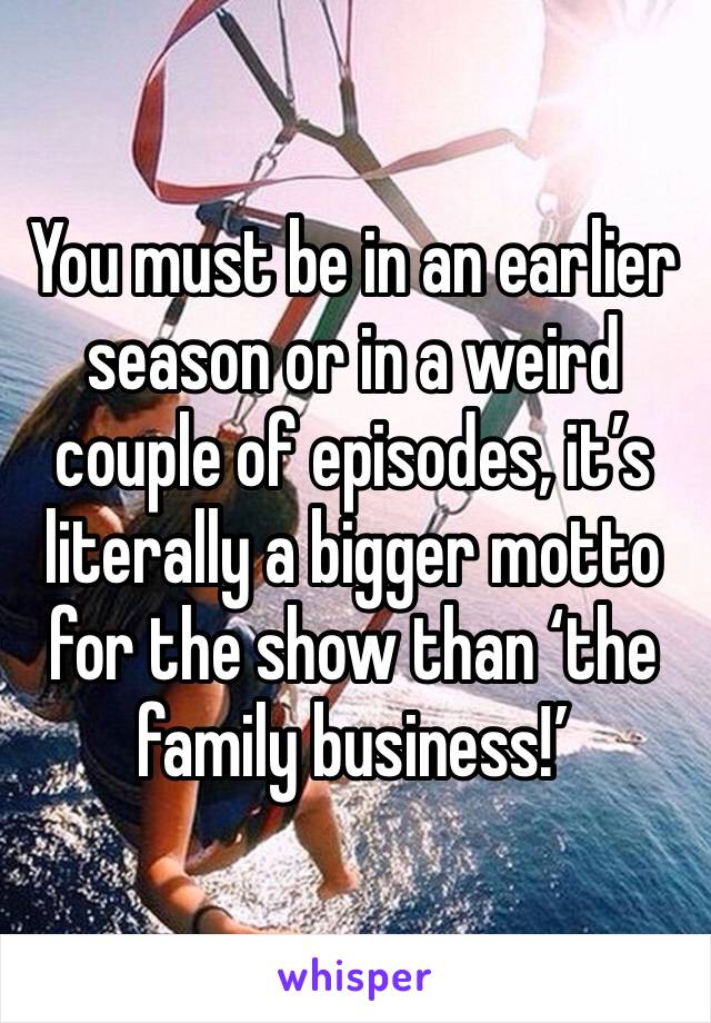 You must be in an earlier season or in a weird couple of episodes, it’s literally a bigger motto for the show than ‘the family business!’