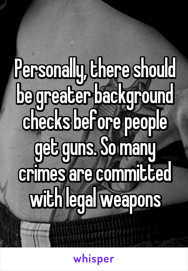Personally, there should be greater background checks before people get guns. So many crimes are committed with legal weapons