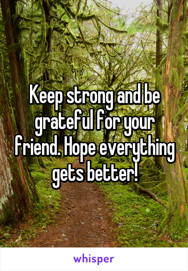 Keep strong and be grateful for your friend. Hope everything gets better!