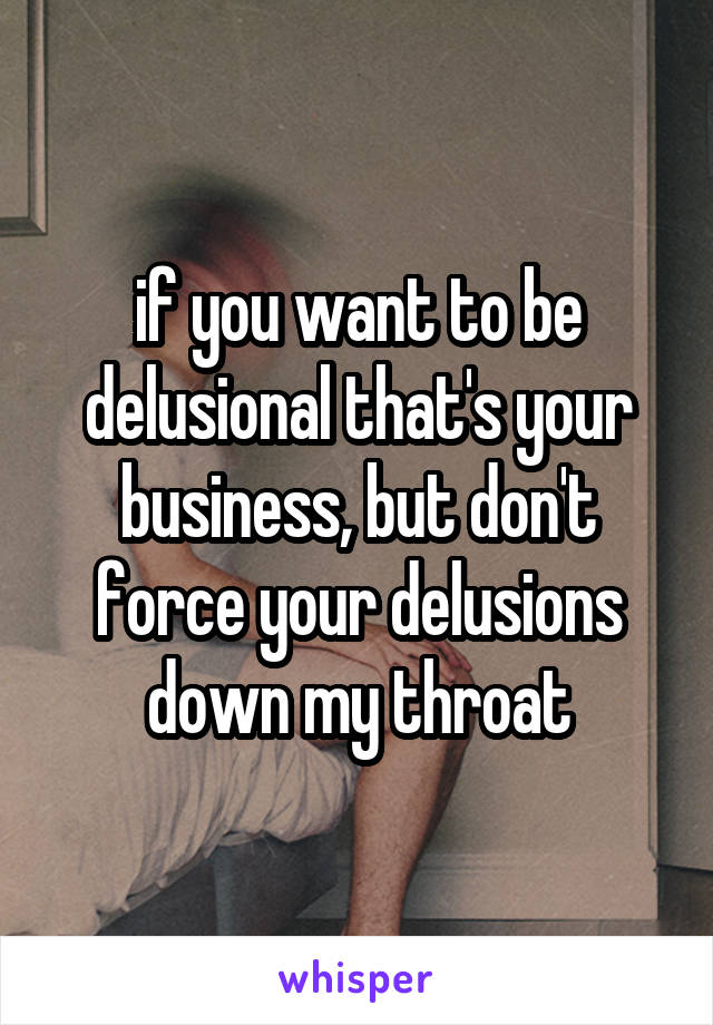if you want to be delusional that's your business, but don't force your delusions down my throat
