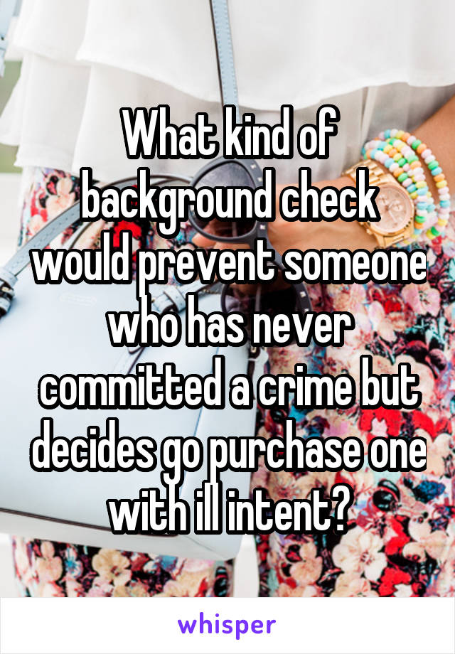 What kind of background check would prevent someone who has never committed a crime but decides go purchase one with ill intent?