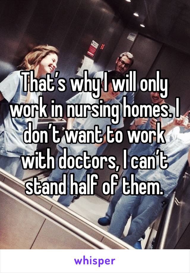 That’s why I will only work in nursing homes. I don’t want to work with doctors, I can’t stand half of them. 