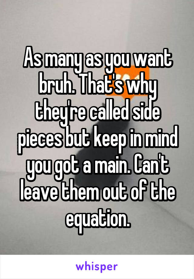 As many as you want bruh. That's why they're called side pieces but keep in mind you got a main. Can't leave them out of the equation.