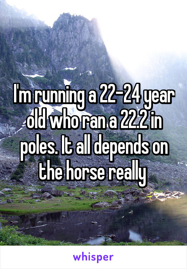 I'm running a 22-24 year old who ran a 22.2 in poles. It all depends on the horse really 