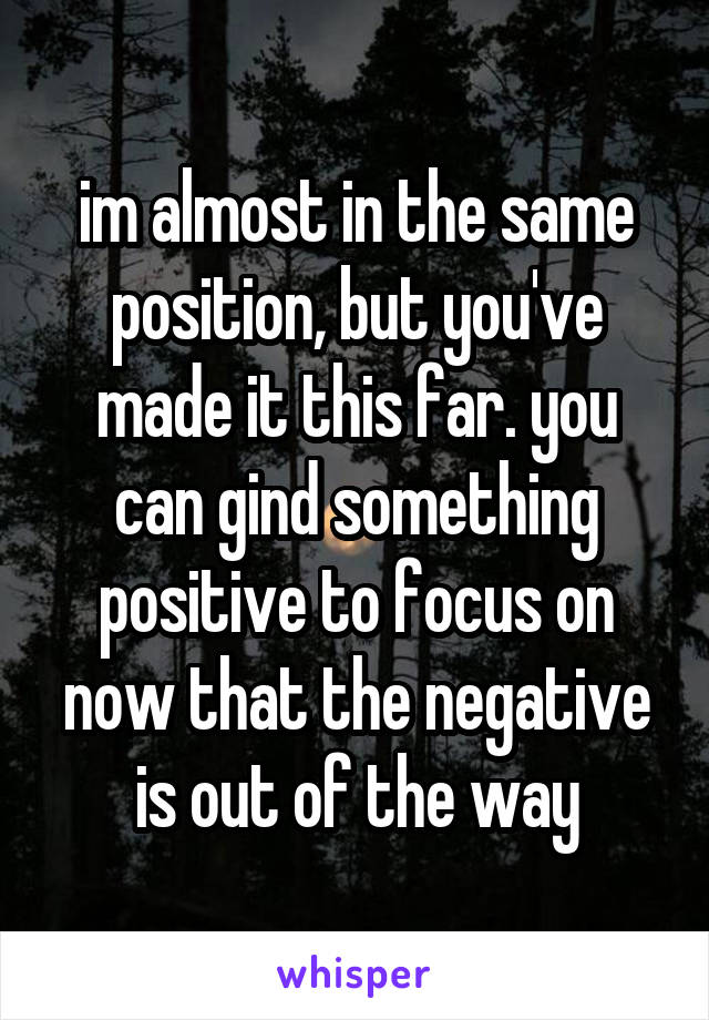 im almost in the same position, but you've made it this far. you can gind something positive to focus on now that the negative is out of the way