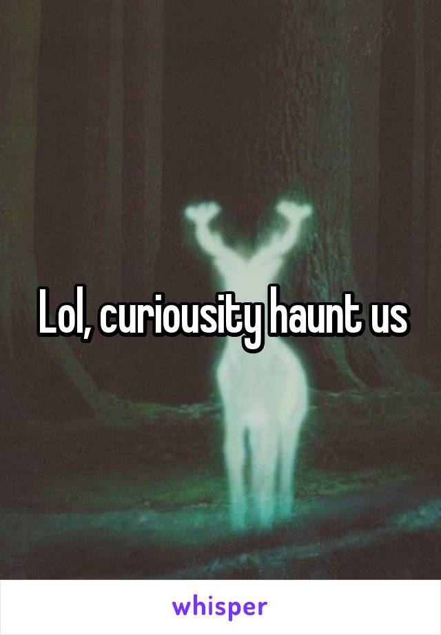 Lol, curiousity haunt us