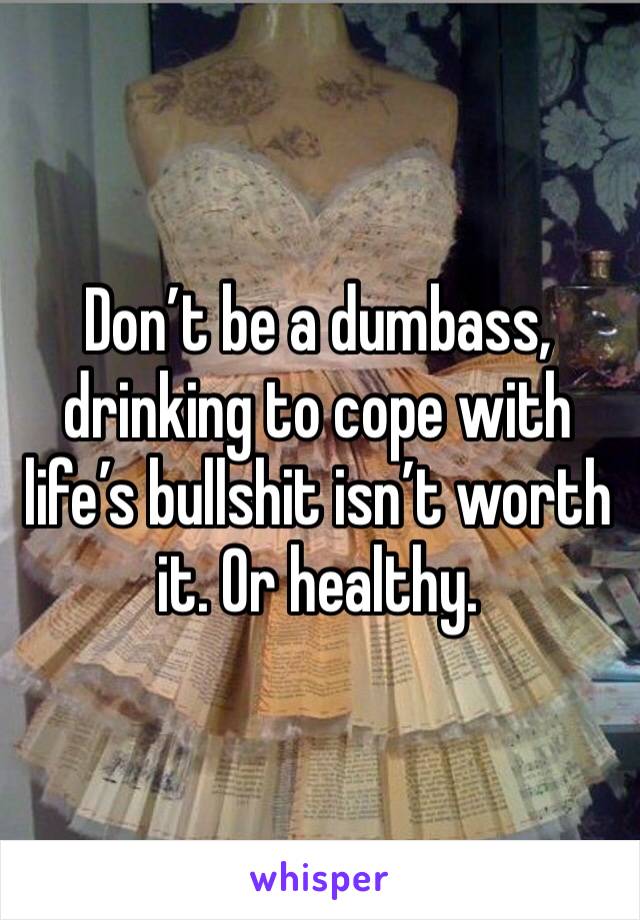 Don’t be a dumbass, drinking to cope with life’s bullshit isn’t worth it. Or healthy. 