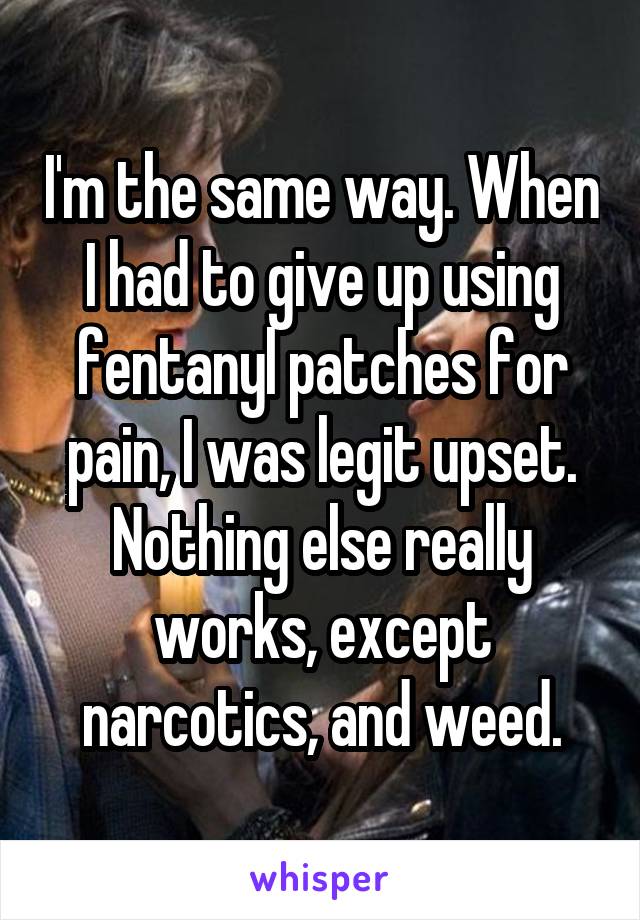 I'm the same way. When I had to give up using fentanyl patches for pain, I was legit upset. Nothing else really works, except narcotics, and weed.