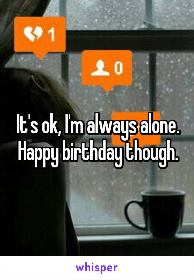 It's ok, I'm always alone. Happy birthday though.
