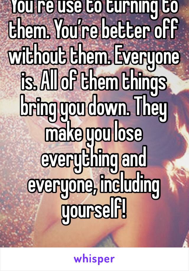 You’re use to turning to them. You’re better off without them. Everyone is. All of them things bring you down. They make you lose everything and everyone, including yourself! 